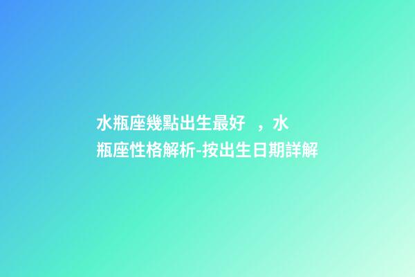 水瓶座幾點出生最好，水瓶座性格解析-按出生日期詳解